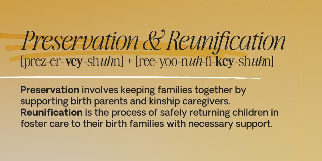 The definitions of Preservation & Reunification: Preservation involved keeping families together by supporting birth parents and kinship caregivers. Reunification is the process of safely returning children in foster care to their birth families with necessary support