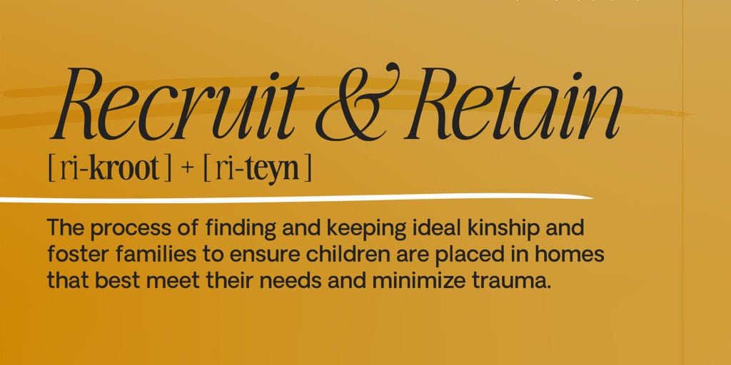 The definition of Recruit & Retain: The process of finding and keeping ideal kinship and foster families to ensure children are placed in homes that best meet their needs and minimize trauma